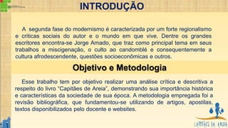 Objetivo e Metodologia
INTRODUÇÃO
A segunda fase do modernismo é caracterizada por um forte regionalismo
e criticas sociais do autor e o mundo em que vive. Dentre os grandes
escritores encontra-se Jorge Amado, que traz como principal tema em seus
trabalhos a miscigenação, o culto ao candomblé e consequentemente a
cultura afrodescendente, questões socioeconômicas e outros.
Esse trabalho tem por objetivo realizar uma análise crítica e descritiva a
respeito do livro “Capitães de Areia”, demonstrando sua importância histórica
e características da sociedade de sua época. A metodologia empregada foi a
revisão bibliográfica, que fundamentou-se utilizando de artigos, apostilas,
textos disponibilizados pelo docente e websites.
 