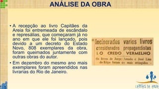 • A recepção ao livro Capitães da
Areia foi entremeada de escândalo
e represálias, que começaram já no
ano em que ele foi lançado, pois
devido a um decreto do Estado
Novo, 808 exemplares da obra,
foram queimados juntamente com
outras obras do autor.
• Em dezembro do mesmo ano mais
exemplares foram apreendidos nas
livrarias do Rio de Janeiro.
ANÁLISE DA OBRA
 