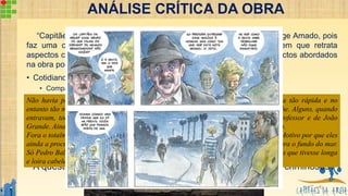 “Capitães de Areia”, é uma obra singular na produção literária de Jorge Amado, pois
faz uma crítica social extremamente atemporal, ao mesmo tempo em que retrata
aspectos corriqueiros e típicos da cidade de Salvador. Dentro dos aspectos abordados
na obra pode-se destacar:
• Cotidiano das crianças pobres: a questão da desigualdade social;
• Comparativo entre os ricos burgueses e as crianças maltrapilhas;
• Valorização dos valores e sensibilidade, a questão da “humanidade”;
• Na obra, a Bahia é apresentada como sendo: fantásticas ou indiferente/fria;
• Crítica à estrutura político-econômica-social vigente, com divisão da socie-dade pelas
classes dominantes: Burguesia, Igreja, Estado.
• O papel do estado é dar continuidade à estrutura corrupta, desigual e distorcida, estabelecida
pelo capitalismo, a qual é fomentada pelo discurso ideológico/religioso da Igreja, junto à Mídia.
• A questão principal, talvez, seja são os capitães: vítimas ou criminosos?
Não havia passado muito tempo sobre a morte de Dora, a imagem da sua presença tão rápida e no
entanto tão marcante, da sua morte também, ainda enchia de visões as noites do trapiche. Alguns, quando
entravam, todavia, olhavam para o canto onde ela costumava sentar ao lado do Professor e de João
Grande. Ainda com a esperança de encontrá-la. Fora um acontecimento sem explicação.
Fora o totalmente inesperado na vida deles, o aparecimento de u’a mãe, de uma irmã. Motivo por que eles
ainda a procuravam, apesar de terem visto o Querido-de-Deus a levar no seu saveiro para o fundo do mar.
Só Pedro Bala não a procurava no trapiche. Procurava ver, no céu de tanta estrela, uma que tivesse longa
e loira cabeleira. (AMADO, 1937 p. 227)
ANÁLISE CRÍTICA DA OBRA
8
 