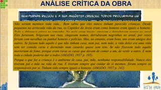 9
ANÁLISE CRÍTICA DA OBRA
Não seriam meninos toda vida... Bem sabia que eles nunca tinham parecido crianças. Desde
pequenos na arriscada vida da rua, os Capitães da Areia eram como homens eram iguais a homens.
Toda a diferença estava no tamanho. No mais eram iguais: amavam e derrubavam negras no areal
desde cedo furtavam para viver como os ladrões da cidade. Quando eram preso apanhavam surras
como os homens. Por vezes assaltavam de armas na mão como os mais temidos bandidos da Bahia.
Não tinham também conversas de meninos, conversavam como homens. Sentiam mesmo como
homens. Quando outras crianças só se preocupavam com brincar, estudar livros para aprender a ler,
eles se viam envolvidos em acontecimentos que só os homens sabiam resolver. Sempre tinham sido
como homens, na sua vida de miséria e de aventura, nunca tinham sido perfeitamente crianças.
Porque o que faz a criança é o ambiente de casa, pai, mãe, nenhuma responsabilidade. Nunca eles
tiveram pai e mãe na vida da rua. E tiveram sempre que cuidar de si mesmos, foram sempre os
responsáveis por si. Tinham sido sempre iguais a homens. (AMADO, 1937 p. 242)
Eles furtavam, brigavam nas ruas, xingavam nomes, derrubavam negrinhas no areal, por vezes
feriam com navalhas ou punhal homens e polícias. Mas, no entanto, eram bons, uns eram amigos dos
outros. Se faziam tudo aquilo é que não tinham casa, nem pai, nem mãe, a vida deles era uma vida
sem ter comida certa e dormindo num casarão quase sem teto. Se não fizessem tudo aquilo
morreriam de fome, porque eram raras as casas que davam de comer a um, de vestir a outro. E nem
toda a cidade poderia dar a todos.(AMADO, 1937 p. 105).
 