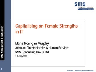 Capitalising on Female Strengths
SM S Management  Technology




                               in IT

                               Maria Horrigan Murphy
                               Account Director Health  Human Services
                               SMS Consulting Group Ltd
                               4 Sept 2008



1
 