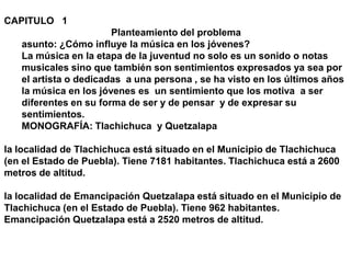 CAPITULO   1 Planteamiento del problema asunto: ¿Cómo influye la música en los jóvenes? La música en la etapa de la juventud no solo es un sonido o notas  musicales sino que también son sentimientos expresados ya sea por el artista o dedicadas  a una persona , se ha visto en los últimos años la música en los jóvenes es  un sentimiento que los motiva  a ser diferentes en su forma de ser y de pensar  y de expresar su sentimientos. MONOGRAFÍA: Tlachichuca  y Quetzalapa   la localidad de Tlachichuca está situado en el Municipio de Tlachichuca (en el Estado de Puebla). Tiene 7181 habitantes. Tlachichuca está a 2600 metros de altitud.   la localidad de Emancipación Quetzalapa está situado en el Municipio de Tlachichuca (en el Estado de Puebla). Tiene 962 habitantes. Emancipación Quetzalapa está a 2520 metros de altitud.   