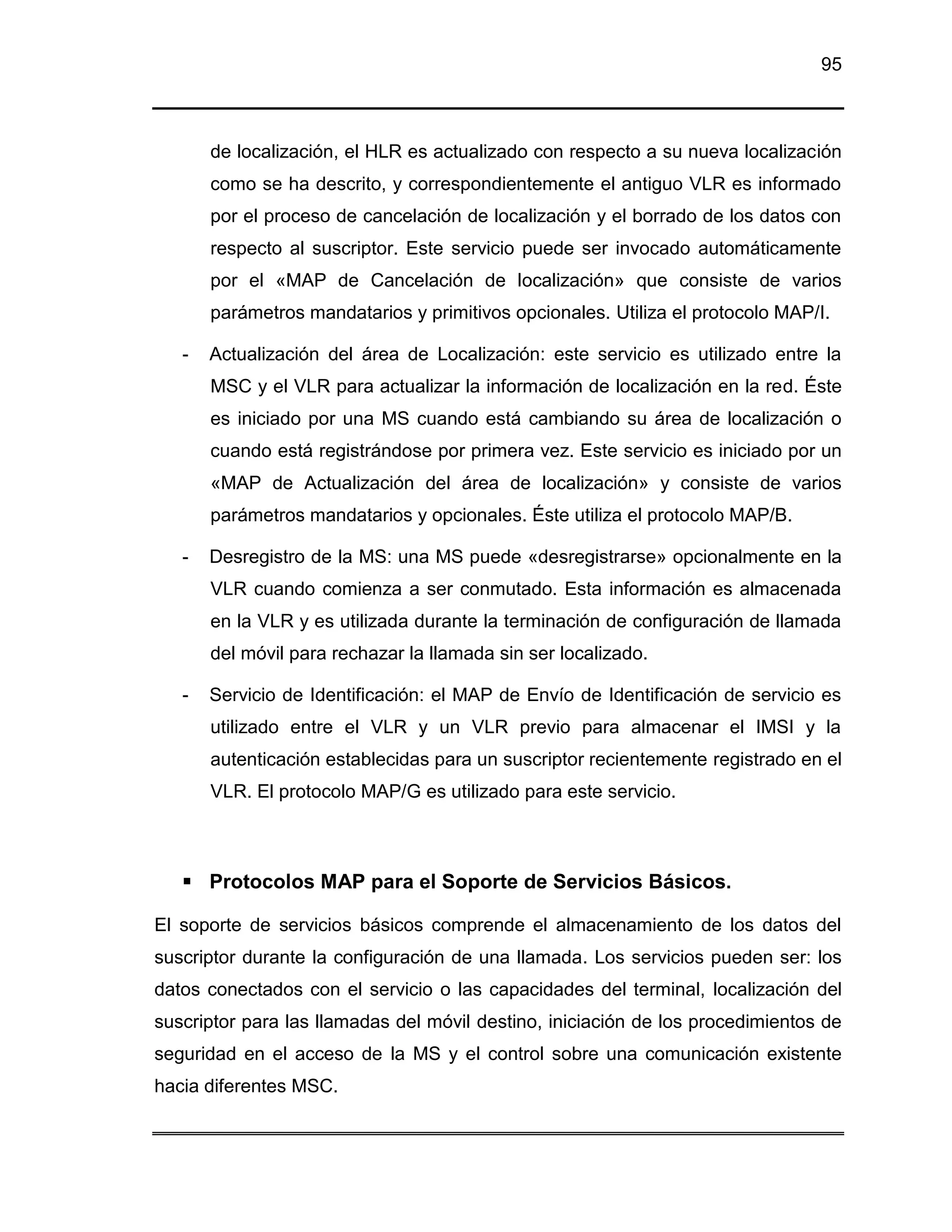 95



       de localización, el HLR es actualizado con respecto a su nueva localización
       como se ha descrito, y correspondientemente el antiguo VLR es informado
       por el proceso de cancelación de localización y el borrado de los datos con
       respecto al suscriptor. Este servicio puede ser invocado automáticamente
       por el «MAP de Cancelación de localización» que consiste de varios
       parámetros mandatarios y primitivos opcionales. Utiliza el protocolo MAP/I.

   -   Actualización del área de Localización: este servicio es utilizado entre la
       MSC y el VLR para actualizar la información de localización en la red. Éste
       es iniciado por una MS cuando está cambiando su área de localización o
       cuando está registrándose por primera vez. Este servicio es iniciado por un
       «MAP de Actualización del área de localización» y consiste de varios
       parámetros mandatarios y opcionales. Éste utiliza el protocolo MAP/B.

   -   Desregistro de la MS: una MS puede «desregistrarse» opcionalmente en la
       VLR cuando comienza a ser conmutado. Esta información es almacenada
       en la VLR y es utilizada durante la terminación de configuración de llamada
       del móvil para rechazar la llamada sin ser localizado.

   -   Servicio de Identificación: el MAP de Envío de Identificación de servicio es
       utilizado entre el VLR y un VLR previo para almacenar el IMSI y la
       autenticación establecidas para un suscriptor recientemente registrado en el
       VLR. El protocolo MAP/G es utilizado para este servicio.



    Protocolos MAP para el Soporte de Servicios Básicos.

El soporte de servicios básicos comprende el almacenamiento de los datos del
suscriptor durante la configuración de una llamada. Los servicios pueden ser: los
datos conectados con el servicio o las capacidades del terminal, localización del
suscriptor para las llamadas del móvil destino, iniciación de los procedimientos de
seguridad en el acceso de la MS y el control sobre una comunicación existente
hacia diferentes MSC.
 