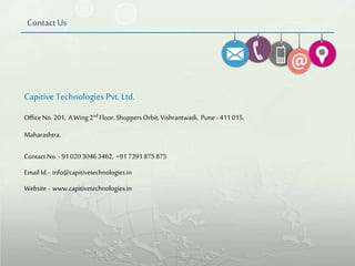 Contact Us
Capitive Technologies Pvt. Ltd.
Contact No. -9102030463462, +91 7391875875
Email Id.- info@capitivetechnologies.in
Website - www.capitivetechnologies.in
Office No. 201, A Wing 2nd Floor, Shoppers Orbit, Vishrantwadi, Pune -411015,
Maharashtra.
 