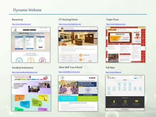 Dynamic Website
Bazaartrip
http://www.bazaartrip.com/
CTNursing Home
http://www.ctnursinghome.com/
Fiitjee Pune
http://www.fiitjeepune.com/
Silver Bell Tree School
http://silverbelltreeschool.com/
Tell Mee
http://www.tellmee.in/
Sunderji Institutions
http://www.sunderjisinstitutions.com/
 