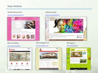 Static Website
Bana Consulting
http://www.banaconsulting.in/
Bunts Sangha Pune
http://www.punebunts.com/
Sackhee Beauty Clinic
http://www.sackheebeautyclinic.com/
Sukhwani Sepia
http://www.sukhwanisepia.com/
IDCExpress
http://www.idcexpress.in/
 