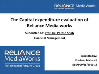 The Capital expenditure evaluation of
       Reliance Media works
      Submitted to: Prof. Dr. Paresh Shah
            Financial Management




                                                Submitted by:
                                            Prashant Maharshi
                                       ISBE/PGP/SS/2011-13

                                                         1
 