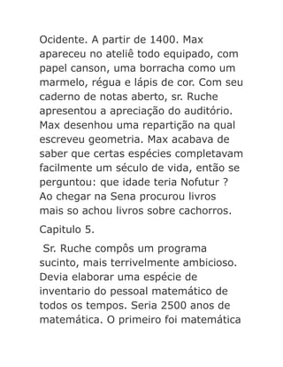 Ocidente. A partir de 1400. Max
apareceu no ateliê todo equipado, com
papel canson, uma borracha como um
marmelo, régua e lápis de cor. Com seu
caderno de notas aberto, sr. Ruche
apresentou a apreciação do auditório.
Max desenhou uma repartição na qual
escreveu geometria. Max acabava de
saber que certas espécies completavam
facilmente um século de vida, então se
perguntou: que idade teria Nofutur ?
Ao chegar na Sena procurou livros
mais so achou livros sobre cachorros.
Capitulo 5.
Sr. Ruche compôs um programa
sucinto, mais terrivelmente ambicioso.
Devia elaborar uma espécie de
inventario do pessoal matemático de
todos os tempos. Seria 2500 anos de
matemática. O primeiro foi matemática

 