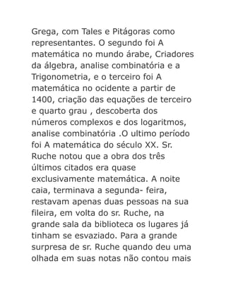 Grega, com Tales e Pitágoras como
representantes. O segundo foi A
matemática no mundo árabe, Criadores
da álgebra, analise combinatória e a
Trigonometria, e o terceiro foi A
matemática no ocidente a partir de
1400, criação das equações de terceiro
e quarto grau , descoberta dos
números complexos e dos logaritmos,
analise combinatória .O ultimo período
foi A matemática do século XX. Sr.
Ruche notou que a obra dos três
últimos citados era quase
exclusivamente matemática. A noite
caia, terminava a segunda- feira,
restavam apenas duas pessoas na sua
fileira, em volta do sr. Ruche, na
grande sala da biblioteca os lugares já
tinham se esvaziado. Para a grande
surpresa de sr. Ruche quando deu uma
olhada em suas notas não contou mais

 