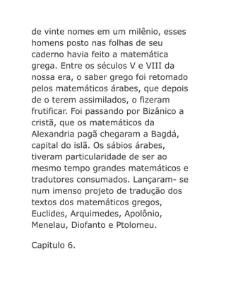 de vinte nomes em um milênio, esses
homens posto nas folhas de seu
caderno havia feito a matemática
grega. Entre os séculos V e VIII da
nossa era, o saber grego foi retomado
pelos matemáticos árabes, que depois
de o terem assimilados, o fizeram
frutificar. Foi passando por Bizânico a
cristã, que os matemáticos da
Alexandria pagã chegaram a Bagdá,
capital do islã. Os sábios árabes,
tiveram particularidade de ser ao
mesmo tempo grandes matemáticos e
tradutores consumados. Lançaram- se
num imenso projeto de tradução dos
textos dos matemáticos gregos,
Euclides, Arquimedes, Apolônio,
Menelau, Diofanto e Ptolomeu.
Capitulo 6.

 