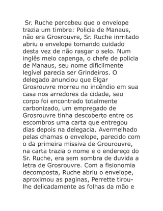 Sr. Ruche percebeu que o envelope
trazia um timbre: Policia de Manaus,
não era Grosrouvre, Sr. Ruche inrritado
abriu o envelope tomando cuidado
desta vez de não rasgar o selo. Num
inglês meio capenga, o chefe de policia
de Manaus, seu nome dificilmente
legível parecia ser Grindeiros. O
delegado anunciou que Elgar
Grosrouvre morreu no incêndio em sua
casa nos arredores da cidade, seu
corpo foi encontrado totalmente
carbonizado, um empregado de
Grosrouvre tinha descoberto entre os
escombros uma carta que entregou
dias depois na delegacia. Avermelhado
pelas chamas o envelope, parecido com
o da primeira missiva de Grourouvre,
na carta trazia o nome e o endereço do
Sr. Ruche, era sem sombra de duvida a
letra de Grosrouvre. Com a fisionomia
decomposta, Ruche abriu o envelope,
aproximou as paginas, Perrette tiroulhe delicadamente as folhas da mão e

 