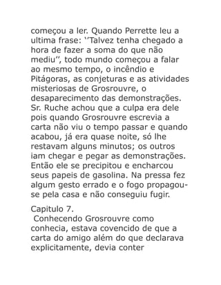 começou a ler. Quando Perrette leu a
ultima frase: ‘’Talvez tenha chegado a
hora de fazer a soma do que não
mediu’’, todo mundo começou a falar
ao mesmo tempo, o incêndio e
Pitágoras, as conjeturas e as atividades
misteriosas de Grosrouvre, o
desaparecimento das demonstrações.
Sr. Ruche achou que a culpa era dele
pois quando Grosrouvre escrevia a
carta não viu o tempo passar e quando
acabou, já era quase noite, só lhe
restavam alguns minutos; os outros
iam chegar e pegar as demonstrações.
Então ele se precipitou e encharcou
seus papeis de gasolina. Na pressa fez
algum gesto errado e o fogo propagouse pela casa e não conseguiu fugir.
Capitulo 7.
Conhecendo Grosrouvre como
conhecia, estava covencido de que a
carta do amigo além do que declarava
explicitamente, devia conter

 