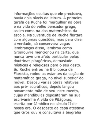 informações ocultas que ele precisava,
havia dois níveis de leitura. A primeira
tarefa de Ruche foi mergulhar na obra
e na vida do velho pensador grego,
assim como na dos matemáticos da
escola. Na juventude de Ruche flertara
com algumas questões, mas para dizer
a verdade, só conservara vagas
lembranças disso, lembrou como
Grosrouvre mencionou na carta, que
nunca teve um afeto particular pelas
doutrinas pitagóricas, demasiado
místicas e religiosas para o seu gesto.
Sr. Ruche entrou na Biblioteca da
Floresta, rodou as estantes da seção de
matemática grega, no nível superior do
móvel. Desceu varias obras relativas
aos pré- socráticos, depois lançou
novamente mão de seu instrumento,
cujas mandíbulas depositaram na sua
escrivaninha A vida de Pitágoras,
escrita por Jâmblico no século II de
nossa era. O desgaste da capa atestava
que Grosrouvre consultava a biografia

 