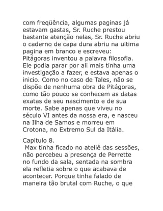 com freqüência, algumas paginas já
estavam gastas, Sr. Ruche prestou
bastante atenção nelas, Sr. Ruche abriu
o caderno de capa dura abriu na ultima
pagina em branco e escreveu:
Pitágoras inventou a palavra filosofia.
Ele podia parar por ali mais tinha uma
investigação a fazer, e estava apenas o
inicio. Como no caso de Tales, não se
dispõe de nenhuma obra de Pitágoras,
como tão pouco se conhecem as datas
exatas de seu nascimento e de sua
morte. Sabe apenas que viveu no
século VI antes da nossa era, e nasceu
na Ilha de Samos e morreu em
Crotona, no Extremo Sul da Itália.
Capitulo 8.
Max tinha ficado no ateliê das sessões,
não percebeu a presença de Perrette
no fundo da sala, sentada na sombra
ela refletia sobre o que acabava de
acontecer. Porque tinha falado de
maneira tão brutal com Ruche, o que

 