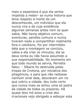 mais a espantava é que ela sentia
impelida a meter- se numa historia que
dizia respeito à morte de um
desconhecido, um individuo que ela
nunca vira e de cuja existência
algumas semanas antes nem se quer
sabia. Não havia objetivo comum,
aventuras, paixões comuns e nunca
tiveram nada a compartilhar realmente
fora o cotidiano. Foi por intermédio
dela que a montagem se concluiu,
cabia a ela criar os vínculos, ela se
dava conta eu não havia assumido a
sua responsabilidade. No momento em
que todo mundo se servia, Perrette
falou: - Síbaris foi destruída pelas
tropas de Crotona, por iniciativa dos
pitagóricos, e para que não restasse
nenhum sinal dela, desviaram um rio
que cobriu a cidade, deu tudo certo
que nunca mais se achou uma só pedra
da cidade de todos os prazeres. Há
quase dois mil anos a crise dos
irracionais vejo obrigado a esboçar esta

 