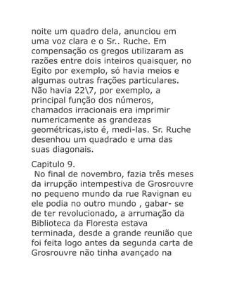noite um quadro dela, anunciou em
uma voz clara e o Sr.. Ruche. Em
compensação os gregos utilizaram as
razões entre dois inteiros quaisquer, no
Egito por exemplo, só havia meios e
algumas outras frações particulares.
Não havia 227, por exemplo, a
principal função dos números,
chamados irracionais era imprimir
numericamente as grandezas
geométricas,isto é, medi-las. Sr. Ruche
desenhou um quadrado e uma das
suas diagonais.
Capitulo 9.
No final de novembro, fazia três meses
da irrupção intempestiva de Grosrouvre
no pequeno mundo da rue Ravignan eu
ele podia no outro mundo , gabar- se
de ter revolucionado, a arrumação da
Biblioteca da Floresta estava
terminada, desde a grande reunião que
foi feita logo antes da segunda carta de
Grosrouvre não tinha avançado na

 