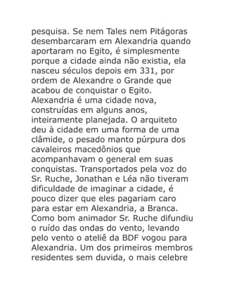 pesquisa. Se nem Tales nem Pitágoras
desembarcaram em Alexandria quando
aportaram no Egito, é simplesmente
porque a cidade ainda não existia, ela
nasceu séculos depois em 331, por
ordem de Alexandre o Grande que
acabou de conquistar o Egito.
Alexandria é uma cidade nova,
construídas em alguns anos,
inteiramente planejada. O arquiteto
deu à cidade em uma forma de uma
clâmide, o pesado manto púrpura dos
cavaleiros macedônios que
acompanhavam o general em suas
conquistas. Transportados pela voz do
Sr. Ruche, Jonathan e Léa não tiveram
dificuldade de imaginar a cidade, é
pouco dizer que eles pagariam caro
para estar em Alexandria, a Branca.
Como bom animador Sr. Ruche difundiu
o ruído das ondas do vento, levando
pelo vento o ateliê da BDF vogou para
Alexandria. Um dos primeiros membros
residentes sem duvida, o mais celebre

 