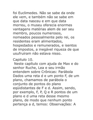 foi Euclimedes. Não se sabe da onde
ele vem, e também não se sabe em
que data nasceu e em que data
morreu, o museu oferecia enormes
vantagens matérias alem de ser seu
membro, poucos numerosos,
nomeados pessoalmente pelo rei, os
residentes eram alimentados,
hospedados e remunerados, e isentos
de impostos, a inegável riqueza de que
usufruíram não estava nisso.
Capitulo 10.
Neste capítulo com ajuda de Max e do
senhor Ruche, Lea e seu irmão
entendem sobre Crônicas: Parábola
Dados uma reta d e um ponto F, de um
plano, chamamos de parábola o
conjunto de pontos do plano
eqüidistantes de F e d. Assim, sendo,
por exemplo, F, P, Q e R pontos de um
plano e d uma reta desse mesmo
plano, de modo que nenhum ponto
pertença a d, temos: Observações: A

 