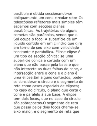 parábola é obtida seccionando-se
obliquamente um cone circular reto: Os
telescópios refletores mais simples têm
espelhos com secções planas
parabólicas. As trajetórias de alguns
cometas são parábolas, sendo que o
Sol ocupa o foco. A superfície de um
líquido contido em um cilindro que gira
em torno de seu eixo com velocidade
constante é parabólica. Elipse elipse é
um tipo de secção cônica: se uma
superfície cônica é cortada com um
plano que não passe pela base e que
não intercete as duas folhas do cone, a
intersecção entre o cone e o plano é
uma elipse.Em alguns contextos, podese considerar o círculo e o segmento de
reta como casos especiais de elipses;
no caso do círculo, o plano que corta o
cone é paralelo à sua base. A elipse
tem dois focos, que no caso do círculo
são sobrepostos.O segmento de reta
que passa pelos dois focos chama-se
eixo maior, e o segmento de reta que

 