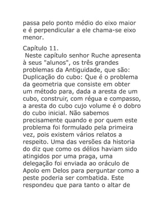 passa pelo ponto médio do eixo maior
e é perpendicular a ele chama-se eixo
menor.
Capítulo 11.
Neste capítulo senhor Ruche apresenta
à seus "alunos", os três grandes
problemas da Antiguidade, que são:
Duplicação do cubo: Que é o problema
da geometria que consiste em obter
um método para, dada a aresta de um
cubo, construir, com régua e compasso,
a aresta do cubo cujo volume é o dobro
do cubo inicial. Não sabemos
precisamente quando e por quem este
problema foi formulado pela primeira
vez, pois existem vários relatos a
respeito. Uma das versões da historia
do diz que como os délios haviam sido
atingidos por uma praga, uma
delegação foi enviada ao oráculo de
Apolo em Delos para perguntar como a
peste poderia ser combatida. Este
respondeu que para tanto o altar de

 