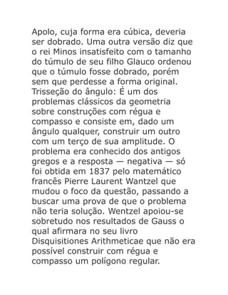 Apolo, cuja forma era cúbica, deveria
ser dobrado. Uma outra versão diz que
o rei Minos insatisfeito com o tamanho
do túmulo de seu filho Glauco ordenou
que o túmulo fosse dobrado, porém
sem que perdesse a forma original.
Trisseção do ângulo: É um dos
problemas clássicos da geometria
sobre construções com régua e
compasso e consiste em, dado um
ângulo qualquer, construir um outro
com um terço de sua amplitude. O
problema era conhecido dos antigos
gregos e a resposta — negativa — só
foi obtida em 1837 pelo matemático
francês Pierre Laurent Wantzel que
mudou o foco da questão, passando a
buscar uma prova de que o problema
não teria solução. Wentzel apoiou-se
sobretudo nos resultados de Gauss o
qual afirmara no seu livro
Disquisitiones Arithmeticae que não era
possível construir com régua e
compasso um polígono regular.

 