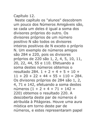 Capítulo 12.
Neste capítulo os "alunos" descobrem
um pouco dos Números Amigáveis são,
se cada um deles é igual a soma dos
divisores próprios do outro. Os
divisores próprios de um número
positivo N são todos os divisores
inteiros positivos de N exceto o próprio
N. Um exemplo de números amigos
são 284 e 220, pois os divisores
próprios de 220 são 1, 2, 4, 5, 10, 11,
20, 22, 44, 55 e 110. Efetuando a
soma destes números obtemos o
resultado 284. 1 + 2 + 4 + 5 + 10 +
11 + 20 + 22 + 44 + 55 + 110 = 284.
Os divisores próprios de 284 são 1, 2,
4, 71 e 142, efetuando a soma destes
números (1 + 2 + 4 + 71 + 142 =
220) obtemos o resultado 220. A
descoberta deste par de números é
atribuída à Pitágoras. Houve uma aura
mística em torno deste par de
números, e estes representaram papel

 