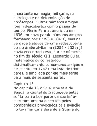 importante na magia, feitiçaria, na
astrologia e na determinação de
horóscopos. Outros números amigos
foram descobertos com o passar do
tempo. Pierre Fermat anunciou em
1636 um novo par de números amigos
formando por 17296 e 18416, mas na
verdade tratouse de uma redescoberta
pois o árabe al-Banna (1256 - 1321) já
havia encontrado este par de números
no fim do século XIII. Leonardo Euler,
matemático suíço, estudou
sistematicamente os números amigos e
descobriu em 1747 uma lista de trinta
pares, e ampliada por ele mais tarde
para mais de sessenta pares.
Capítulo 13.
No capitulo 13 o Sr. Ruche fala de
Bagdá, a capital do Iraque,que antes
sofria com a boa parte da sua infraestrutura urbana destruída pelos
bombardeios provocados pela aviação
norte-americana durante a Guerra do

 