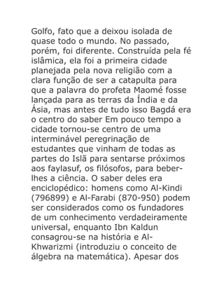 Golfo, fato que a deixou isolada de
quase todo o mundo. No passado,
porém, foi diferente. Construída pela fé
islâmica, ela foi a primeira cidade
planejada pela nova religião com a
clara função de ser a catapulta para
que a palavra do profeta Maomé fosse
lançada para as terras da Índia e da
Ásia, mas antes de tudo isso Bagdá era
o centro do saber Em pouco tempo a
cidade tornou-se centro de uma
interminável peregrinação de
estudantes que vinham de todas as
partes do Islã para sentarse próximos
aos faylasuf, os filósofos, para beberlhes a ciência. O saber deles era
enciclopédico: homens como Al-Kindi
(796899) e Al-Farabi (870-950) podem
ser considerados como os fundadores
de um conhecimento verdadeiramente
universal, enquanto Ibn Kaldun
consagrou-se na história e AlKhwarizmi (introduziu o conceito de
álgebra na matemática). Apesar dos

 