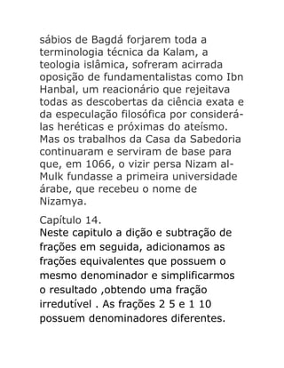 sábios de Bagdá forjarem toda a
terminologia técnica da Kalam, a
teologia islâmica, sofreram acirrada
oposição de fundamentalistas como Ibn
Hanbal, um reacionário que rejeitava
todas as descobertas da ciência exata e
da especulação filosófica por considerálas heréticas e próximas do ateísmo.
Mas os trabalhos da Casa da Sabedoria
continuaram e serviram de base para
que, em 1066, o vizir persa Nizam alMulk fundasse a primeira universidade
árabe, que recebeu o nome de
Nizamya.
Capítulo 14.
Neste capitulo a dição e subtração de
frações em seguida, adicionamos as
frações equivalentes que possuem o
mesmo denominador e simplificarmos
o resultado ,obtendo uma fração
irredutível . As frações 2 5 e 1 10
possuem denominadores diferentes.

 