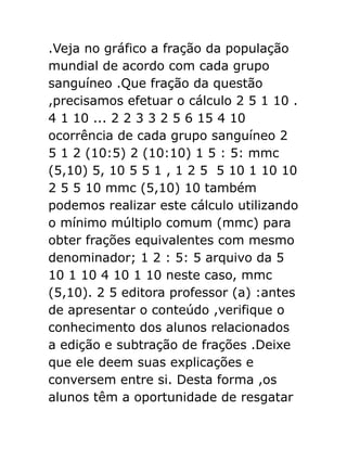 .Veja no gráfico a fração da população
mundial de acordo com cada grupo
sanguíneo .Que fração da questão
,precisamos efetuar o cálculo 2 5 1 10 .
4 1 10 ... 2 2 3 3 2 5 6 15 4 10
ocorrência de cada grupo sanguíneo 2
5 1 2 (10:5) 2 (10:10) 1 5 : 5: mmc
(5,10) 5, 10 5 5 1 , 1 2 5 5 10 1 10 10
2 5 5 10 mmc (5,10) 10 também
podemos realizar este cálculo utilizando
o mínimo múltiplo comum (mmc) para
obter frações equivalentes com mesmo
denominador; 1 2 : 5: 5 arquivo da 5
10 1 10 4 10 1 10 neste caso, mmc
(5,10). 2 5 editora professor (a) :antes
de apresentar o conteúdo ,verifique o
conhecimento dos alunos relacionados
a edição e subtração de frações .Deixe
que ele deem suas explicações e
conversem entre si. Desta forma ,os
alunos têm a oportunidade de resgatar

 