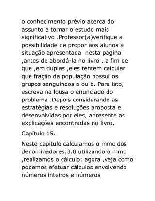 o conhecimento prévio acerca do
assunto e tornar o estudo mais
significativo .Professor(a)verifique a
possibilidade de propor aos alunos a
situação apresentada nesta página
,antes de abordá-la no livro , a fim de
que ,em duplas ,eles tentem calcular
que fração da população possui os
grupos sanguíneos a ou b. Para isto,
escreva na lousa o enunciado do
problema .Depois considerando as
estratégias e resoluções proposta e
desenvolvidas por eles, apresente as
explicações encontradas no livro.
Capítulo 15.
Neste capítulo calculamos o mmc dos
denominadores:3.0 utilizando o mmc
,realizamos o cálculo: agora ,veja como
podemos efetuar cálculos envolvendo
números inteiros e números

 
