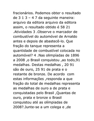 fracionários. Podemos obter o resultado
de 3 1 3 – 4 7 da seguinte maneira:
arquivo da editora arquivo da editora
assim, o resultado obtido é 58 21
.Atividades 3 .Observe o marcador de
combustível do automóvel de Arnaldo
antes e depois de abastecê-lo. Que
fração do tanque representa a
quantidade de combustível colocada no
automóvel? 4 .Nas olimpíadas de 1896
a 2008 ,o Brasil conquistou ,ao todo,91
medalhas. Destas medalhas , 20 91
são de ouro, 25 91 de prata e o
restante de bronze. De acordo com
estas informações ,responda a que
fração do total de medalhas representa
as medalhas de ouro a de prata e
conquistadas pelo Brasil ,Quantas de
ouro, prata e bronze o Brasil
conquistou até as olímpiadas de
2008?.Junte-se a um colega e ,de

 