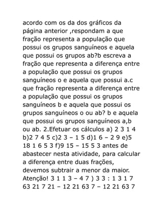 acordo com os da dos gráficos da
página anterior ,respondam a que
fração representa a população que
possui os grupos sanguíneos e aquela
que possui os grupos ab?b escreva a
fração que representa a diferença entre
a população que possui os grupos
sanguíneos o e aquela que possui a.c
que fração representa a diferença entre
a população que possui os grupos
sanguíneos b e aquela que possui os
grupos sanguíneos o ou ab? b e aquela
que possui os grupos sanguíneos a,b
ou ab. 2.Efetuar os cálculos a) 2 3 1 4
b)2 7 4 5 c)2 3 – 1 5 d)1 6 – 2 9 e)5
18 1 6 5 3 f)9 15 – 15 5 3 antes de
abastecer nesta atividade, para calcular
a diferença entre duas frações,
devemos subtrair a menor da maior.
Atenção! 3 1 1 3 – 4 7 ) 3 3 : 1 3 1 7
63 21 7 21 – 12 21 63 7 – 12 21 63 7

 