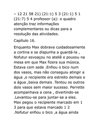 – 12 21 58 21) (21:1) 5 3 (21:1) 5 1
(21:7) 5 4 professor (a): o quadro
atenção traz informações
complementares ou dicas para a
resolução das atividades.
Capítulo 16.
Enquanto Max dobrava cuidadosamente
a cortina e se dispunha a guardá-la ,
Nofutur esvoaçou no ateliê e pousou na
mesa em que Max fizera sua música.
Estava com sede .Enfiou o bico num
dos vasos, mas não conseguiu atingir a
água ,o recipiente era estreito demais e
a água ,baixa demais .Tentou os outros
dois vasos sem maior sucesso. Perrette
acompanhava a cena , divertindo-se
.Levantou-se para juntar-se a eles.
Max pegou o recipiente marcado em 1
3 para que estava marcado 1 2
.Nofutur enfiou o bico ,a água ainda

 