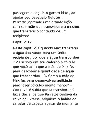 passagem a seguir, o garoto Max , ao
ajudar seu papagaio Nofutur ,
Perrette ,aprende uma grande lição
com sua mãe que transvasa é o mesmo
que transferir o conteúdo de um
recipiente.
Capítulo 17.
Neste capítulo é quando Max transferiu
a água dos vasos para um único
recipiente , por que a água transbordou
? 2.Escreva em seu caderno o cálculo
que você acha que a mãe de Max fez
para descobrir a quantidade de água
que transbordou . 3. Como a mãe de
Max fez para desenvolveu agilidade
para fazer cálculos mentalmente? –
Como você sabia que ia transbordar?
fazia dez anos que Perrette cuidava da
caixa da livraria. Adquirira o hábito de
calcular de cabeça apesar do montante

 