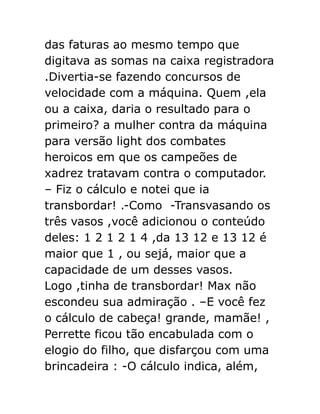 das faturas ao mesmo tempo que
digitava as somas na caixa registradora
.Divertia-se fazendo concursos de
velocidade com a máquina. Quem ,ela
ou a caixa, daria o resultado para o
primeiro? a mulher contra da máquina
para versão light dos combates
heroicos em que os campeões de
xadrez tratavam contra o computador.
– Fiz o cálculo e notei que ia
transbordar! .-Como -Transvasando os
três vasos ,você adicionou o conteúdo
deles: 1 2 1 2 1 4 ,da 13 12 e 13 12 é
maior que 1 , ou sejá, maior que a
capacidade de um desses vasos.
Logo ,tinha de transbordar! Max não
escondeu sua admiração . –E você fez
o cálculo de cabeça! grande, mamãe! ,
Perrette ficou tão encabulada com o
elogio do filho, que disfarçou com uma
brincadeira : -O cálculo indica, além,

 
