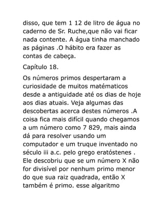 disso, que tem 1 12 de litro de água no
caderno de Sr. Ruche,que não vai ficar
nada contente. A água tinha manchado
as páginas .O hábito era fazer as
contas de cabeça.
Capítulo 18.
Os números primos despertaram a
curiosidade de muitos matématicos
desde a antiguidade até os dias de hoje
aos dias atuais. Veja algumas das
descobertas acerca destes números .A
coisa fica mais difícil quando chegamos
a um número como 7 829, mais ainda
dá para resolver usando um
computador e um truque inventado no
século iii a.c. pelo grego eratóstenes .
Ele descobriu que se um número X não
for divisível por nenhum primo menor
do que sua raiz quadrada, então X
também é primo. esse algaritmo

 