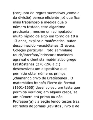 (conjunto de regras sucessivas ,como a
da divisão) parece eficiente ,só que fica
mais trabalhoso á medida que o
número testado esse algaritmo
precisaria , mesmo um computador
muito rápido de algo em torno de 10 a
13 anos, explica o matématico autor
desconhecido –erastótenes .Gravura.
Coleção particular . foto:sammlung
rauch/interfoto/latinstock manindra
agrawal o cientista matématico grego
Erastóstenes (276-196 a.c.)
desenvolveu um dispositivo que
permitiu obter números primos
,chamando crivo de Eratóstenes . O
matemático francês Pierre de Fermat
(1601-1665) desenvolveu um teste que
permitia verificar, em alguns casos, se
um número era primo ou não.
Professor(a) : a seção lendo testos traz
retirados de jornais ,revistas ,livro e de

 