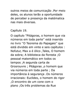 outros meios de comunicação .Por meio
deles, os alunos terão a oportunidade
de perceber a presença da matématica
nas mais diversas.
Capítulo 19.
O capítulo "Pitágoras, o homem que via
números em toda parte'' está inserido
no livro ''O Teorema do Papagaio'' que
está dividido em vinte e seis capítulos :
Nofutur, Max a é ólico ,Tales, O homem
da sobra; A biblioteca da floresta ;O
pessoal matemático em todos os
tempos ;A segunda carta de
Grosrouvre ; Pitágoras ,o homem que
via números em toda parte ; Da
importância à segurança .Os números
irracionais: Euclides, o homem do rigor
,O encontro de um cone com o
plano ;Os três problemas da Rue

 