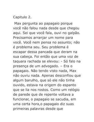 Capitulo 2.
Max pergunta ao papagaio porque
você não falou nada desde que chegou
aqui. Sei que você fala, ouvi no galpão.
Precisamos arranjar um nome para
você. Você nem pensa no assunto; não
é problema seu. Seu problema é
escapar dessa pancada que deram na
sua cabeça. Foi então que uma voz de
taquara rachada se elevou: - Só falo na
presença de um advogado. – Era o
papagaio. Não tendo visto nada, Max
não ouviu nada. Apenas desconfiou que
algum barulho, que só ele não tinha
ouvido, estava na origem do espanto
que se lia nos rostos. Como um relógio
de parede que de repente voltava a
funcionar, o papagaio se sacudia, em
uma certa hora,o papagaio diz suas
primeiras palavras desde que

 