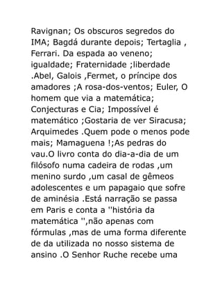 Ravignan; Os obscuros segredos do
IMA; Bagdá durante depois; Tertaglia ,
Ferrari. Da espada ao veneno;
igualdade; Fraternidade ;liberdade
.Abel, Galois ,Fermet, o príncipe dos
amadores ;A rosa-dos-ventos; Euler, O
homem que via a matemática;
Conjecturas e Cia; Impossível é
matemático ;Gostaria de ver Siracusa;
Arquimedes .Quem pode o menos pode
mais; Mamaguena !;As pedras do
vau.O livro conta do dia-a-dia de um
filósofo numa cadeira de rodas ,um
menino surdo ,um casal de gêmeos
adolescentes e um papagaio que sofre
de aminésia .Está narração se passa
em Paris e conta a ''história da
matemática '',não apenas com
fórmulas ,mas de uma forma diferente
de da utilizada no nosso sistema de
ansino .O Senhor Ruche recebe uma

 