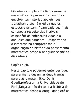 biblioteca completa de livros raros de
matemática, e passa a transmitir as
envolventes histórias aos gêmeos
,Jonathan e Lea ,á medida que os
estudos avançam ,ficam cada vez mais
curiosos a respeito das incríveis
coincidências entre suas vidas e a
daqueles que estudam . Despertando
o interesse na compreensão e
organização da história do pensamento
matemático desde a antiguidade até os
dias atuais.
Capítulo 20.
Neste capítulo podemos entender que,
para armar e desarmar duas tramas
paralelas,o matemático Denis
Guedj,professor na Universidade de
Paris,lança a mão da toda a história da
matématica,desde a Antiguidade até os

 