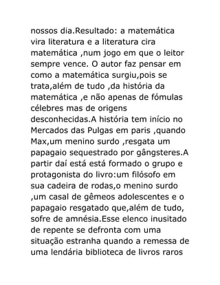 nossos dia.Resultado: a matemática
vira literatura e a literatura cira
matemática ,num jogo em que o leitor
sempre vence. O autor faz pensar em
como a matemática surgiu,pois se
trata,além de tudo ,da história da
matemática ,e não apenas de fómulas
célebres mas de origens
desconhecidas.A história tem início no
Mercados das Pulgas em paris ,quando
Max,um menino surdo ,resgata um
papagaio sequestrado por gângsteres.A
partir daí está está formado o grupo e
protagonista do livro:um filósofo em
sua cadeira de rodas,o menino surdo
,um casal de gêmeos adolescentes e o
papagaio resgatado que,além de tudo,
sofre de amnésia.Esse elenco inusitado
de repente se defronta com uma
situação estranha quando a remessa de
uma lendária biblioteca de livros raros

 