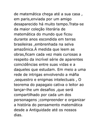 de matemática chega até a sua casa ,
em paris,enviada por um amigo
desaparecido há muito tempo.Trata-se
da maior coleção literária de
matemática do mundo que ficou
durante anos escondida em terras
brasileiras ,embrenhada na selva
amazônica.À medida que leem as
obras,ficam cada vez mais curiosas a
respeito da incrível série de aparentes
coincidências entre suas vidas e a
daqueles que estudam. Em meio a uma
rede de intrigas envolvendo a máfia
,sequestro e enigmas intelectuais , O
teorema do papagaio cativa o leitor ao
lançar-lhe um desafios ,que será
compartilhado por cada um dos
personagens ;compreender e organizar
a história do pensamento matemática
desde a Antiguidade até os nossos
dias.

 
