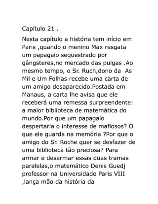 Capítulo 21 .
Nesta capítulo a história tem início em
Paris ,quando o menino Max resgata
um papagaio sequestrado por
gângsteres,no mercado das pulgas .Ao
mesmo tempo, o Sr. Ruch,dono da As
Mil e Um Folhas recebe uma carta de
um amigo desaparecido.Postada em
Manaus, a carta lhe avisa que ele
receberá uma remessa surpreendente:
a maior biblioteca de matemática do
mundo.Por que um papagaio
despertaria o interesse de mafiosos? O
que ele guarda na memória ?Por que o
amigo do Sr. Roche quer se desfazer de
uma biblioteca tão preciosa? Para
armar e desarmar essas duas tramas
paralelas,o matemático Denis Guedj
professor na Universidade Paris VIII
,lança mão da história da

 
