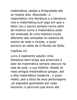 matemática ,desda a Antiguidade até
os nossos dias .Resultado: a
matemática vira literatura e a literatura
vira a matemática,num jogo em que o
leitor (ou o aluno) sempre vence além
de mostrar como a matemática pode
ser ensinada de uma maneira muito
diferente das utilizadas no sistema de
ensino de todo o mundo, o autor
escreve ao estilo de O Mundo de Sofia.
Capítulo 22.
Livro é realmente adulto! Uma
literatura bem longa que prescruta o
lado da matemática sempre obscuro na
sala de aula: a sua história .Desde os
mais antigos matemáticos gregos ,até
a dita matemática moderna , o autor
relata ,sob a ótica de seus personagens
,os segredos guardados por cada
teorema ;o percurso que levou até

 