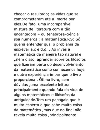 chegar o resultado; as vidas que se
comprometeram até a morte por
eles.De fato, uma incomparável
mistura de literatura com a tão
encantadora – ou tenebrosa-ciência
soa números ; a matemática.P.S: Só
queria entender qual o problema de
escrever a.c e d.d. . Ao invés a
matemática de maneira tão natural e
,além disso, aprender sobre os filósofos
que fizeram parte do desenvolvimento
da matemática como conhecemos hoje
é outra experiência ímpar que o livro
proporciona . Òtimo livro, sem
dúvidas ,uma excelente leitura
principalmente quando fala da vida de
alguns matemáticos e filósofos da
antiguidade.Tem um papagaio que é
muito esperto e que sabe muita coisa
da matemática ,mas que no final não
revela muita coisa ,principalmente

 
