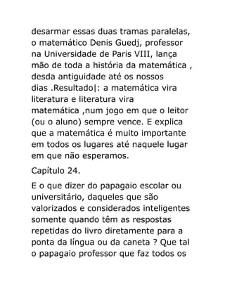 desarmar essas duas tramas paralelas,
o matemático Denis Guedj, professor
na Universidade de Paris VIII, lança
mão de toda a história da matemática ,
desda antiguidade até os nossos
dias .Resultado|: a matemática vira
literatura e literatura vira
matemática ,num jogo em que o leitor
(ou o aluno) sempre vence. E explica
que a matemática é muito importante
em todos os lugares até naquele lugar
em que não esperamos.
Capítulo 24.
E o que dizer do papagaio escolar ou
universitário, daqueles que são
valorizados e considerados inteligentes
somente quando têm as respostas
repetidas do livro diretamente para a
ponta da língua ou da caneta ? Que tal
o papagaio professor que faz todos os

 