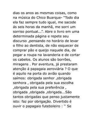 dias os anos as mesmas coisas, como
na música do Chico Buarque- “Todo dia
ela faz sempre tudo igual, me sacode
ás seis horas da manhã, me sorri um
sorriso pontual...”. Abre o livro em uma
determinada página e repete seu
discurso ,pensando no horário de levar
o filho ao dentista, de não esquecer de
comprar pão e queijo naquele dia, de
pegar a roupa na lavanderia e de cortar
os cabelos. Os alunos são borrões,
miragens . Por aventura, já prestaram
atenção á papagaia aeroviária ? O que
é aquilo na porta do avião quando
saímos: obrigada senhor ,obrigada
senhora , obrigada pela sua escolha
,obrigada pela sua preferência ,
obrigada ,obrigada ,obrigada...São
tantos obrigadas que penso justamente
isto: faz por obrigação. Divertido é
ouvir o papagaio futeboleiro : ‘‘ Se

 