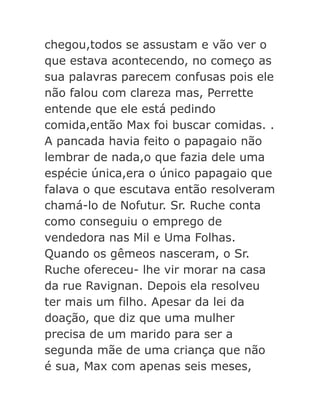 chegou,todos se assustam e vão ver o
que estava acontecendo, no começo as
sua palavras parecem confusas pois ele
não falou com clareza mas, Perrette
entende que ele está pedindo
comida,então Max foi buscar comidas. .
A pancada havia feito o papagaio não
lembrar de nada,o que fazia dele uma
espécie única,era o único papagaio que
falava o que escutava então resolveram
chamá-lo de Nofutur. Sr. Ruche conta
como conseguiu o emprego de
vendedora nas Mil e Uma Folhas.
Quando os gêmeos nasceram, o Sr.
Ruche ofereceu- lhe vir morar na casa
da rue Ravignan. Depois ela resolveu
ter mais um filho. Apesar da lei da
doação, que diz que uma mulher
precisa de um marido para ser a
segunda mãe de uma criança que não
é sua, Max com apenas seis meses,

 